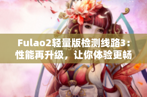 Fulao2轻量版检测线路3：性能再升级，让你体验更畅快的使用！