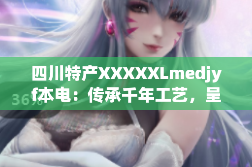 四川特产XXXXXLmedjyf本电：传承千年工艺，呈现独特魅力