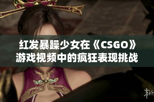 红发暴躁少女在《CSGO》游戏视频中的疯狂表现挑战传统游戏观念