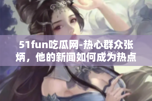 51fun吃瓜网-热心群众张炳，他的新闻如何成为热点？