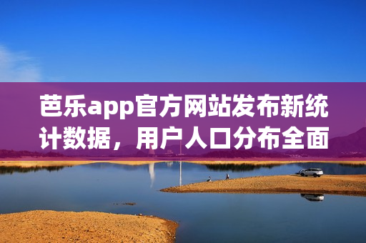 芭乐app官方网站发布新统计数据，用户人口分布全面解析