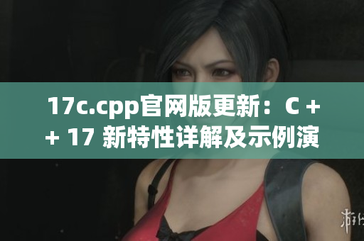 17c.cpp官网版更新：C ++ 17 新特性详解及示例演示