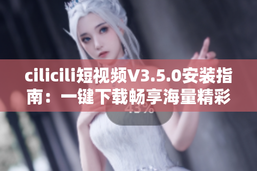 cilicili短视频V3.5.0安装指南：一键下载畅享海量精彩视频