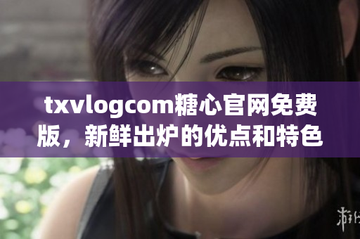 txvlogcom糖心官网免费版，新鲜出炉的优点和特色