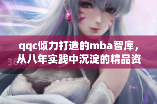 qqc倾力打造的mba智库，从八年实践中沉淀的精品资源