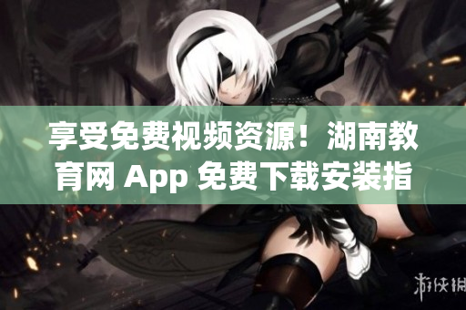 享受免费视频资源！湖南教育网 App 免费下载安装指南