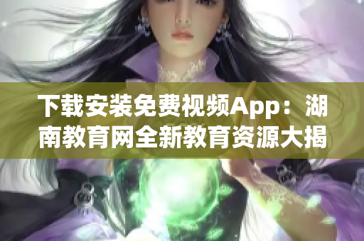 下载安装免费视频App：湖南教育网全新教育资源大揭秘！