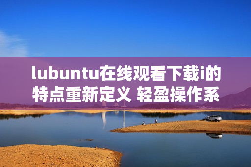 lubuntu在线观看下载i的特点重新定义 轻盈操作系统带来流畅的在线观看和下载体验