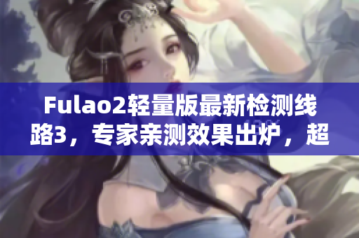 Fulao2轻量版最新检测线路3，专家亲测效果出炉，超值推荐！