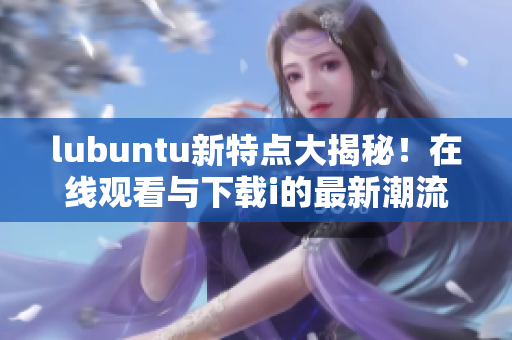 lubuntu新特点大揭秘！在线观看与下载i的最新潮流