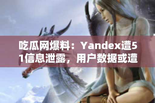 吃瓜网爆料：Yandex遭51信息泄露，用户数据或遭泄露风险增加