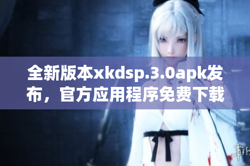 全新版本xkdsp.3.0apk发布，官方应用程序免费下载