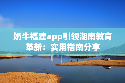 奶牛福建app引领湖南教育革新：实用指南分享