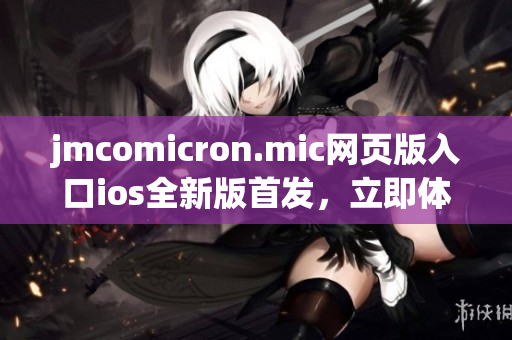 jmcomicron.mic网页版入口ios全新版首发，立即体验独家福利