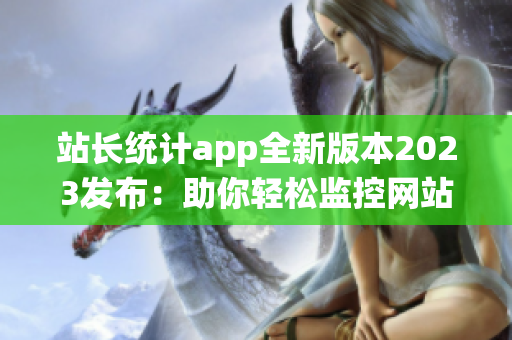 站长统计app全新版本2023发布：助你轻松监控网站数据，助力网站增长