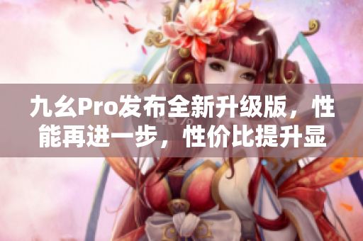 九幺Pro发布全新升级版，性能再进一步，性价比提升显著