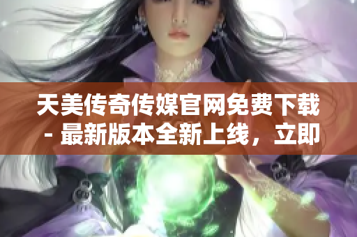 天美传奇传媒官网免费下载 - 最新版本全新上线，立即获取！