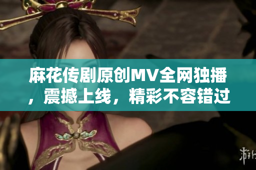 麻花传剧原创MV全网独播，震撼上线，精彩不容错过