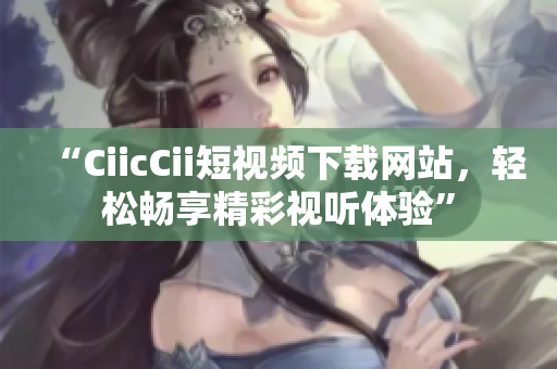 “CiicCii短视频下载网站，轻松畅享精彩视听体验”