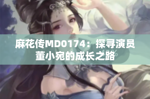 麻花传MD0174：探寻演员董小宛的成长之路