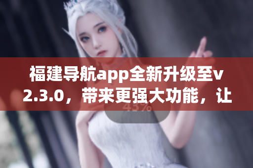 福建导航app全新升级至v2.3.0，带来更强大功能，让您的出行更便捷