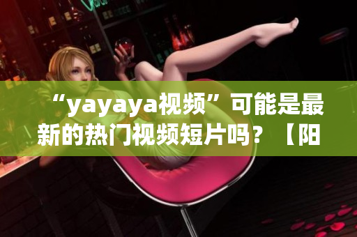 “yayaya视频”可能是最新的热门视频短片吗？【阳光宅男】