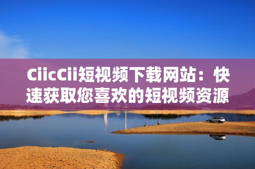 CiicCii短视频下载网站：快速获取您喜欢的短视频资源