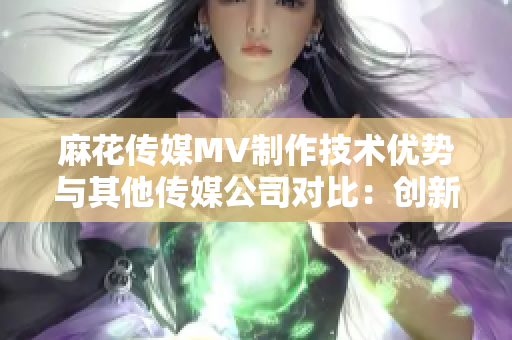 麻花传媒MV制作技术优势与其他传媒公司对比：创新力以及制作质量持续提升