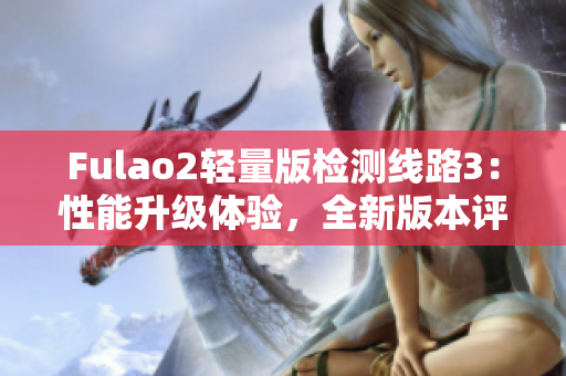 Fulao2轻量版检测线路3：性能升级体验，全新版本评测分享