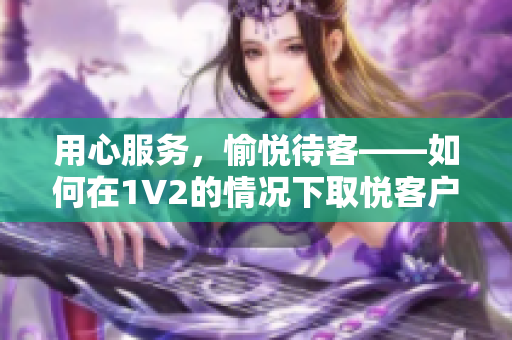 用心服务，愉悦待客——如何在1V2的情况下取悦客户