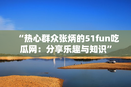 “热心群众张炳的51fun吃瓜网：分享乐趣与知识”