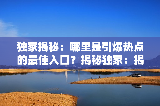 独家揭秘：哪里是引爆热点的最佳入口？揭秘独家：揭秘热点消息的最佳发源地在哪里？