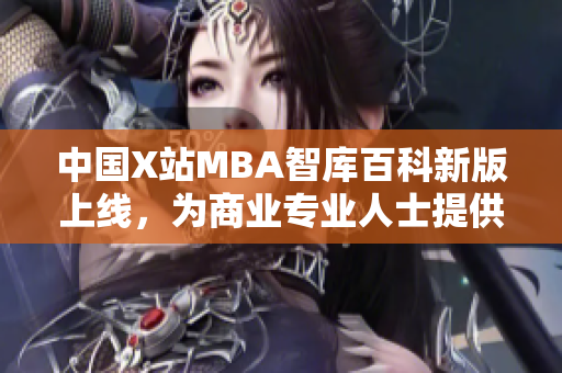 中国X站MBA智库百科新版上线，为商业专业人士提供全面学习资源