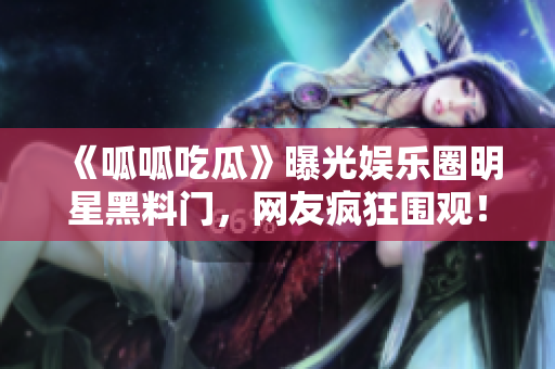 《呱呱吃瓜》曝光娱乐圈明星黑料门，网友疯狂围观！