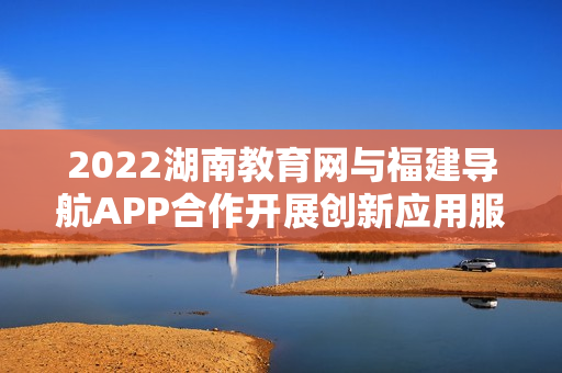 2022湖南教育网与福建导航APP合作开展创新应用服务