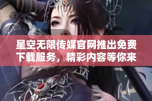 星空无限传媒官网推出免费下载服务，精彩内容等你来享受