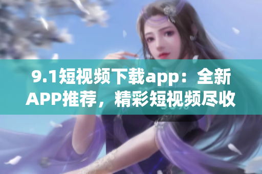 9.1短视频下载app：全新APP推荐，精彩短视频尽收眼底