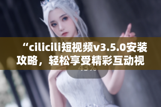 “cilicili短视频v3.5.0安装攻略，轻松享受精彩互动视频体验”