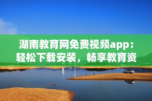 湖南教育网免费视频app：轻松下载安装，畅享教育资源