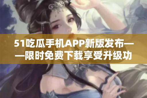 51吃瓜手机APP新版发布——限时免费下载享受升级功能