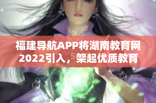 福建导航APP将湖南教育网2022引入，架起优质教育通道