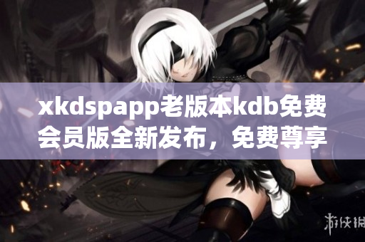 xkdspapp老版本kdb免费会员版全新发布，免费尊享更多功能