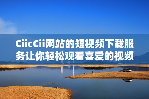 CiicCii网站的短视频下载服务让你轻松观看喜爱的视频