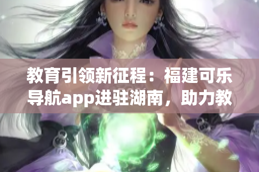 教育引领新征程：福建可乐导航app进驻湖南，助力教育领域创新与发展