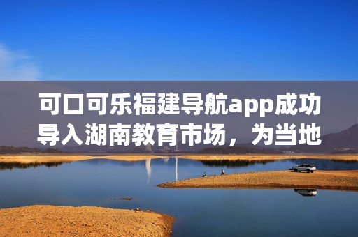 可口可乐福建导航app成功导入湖南教育市场，为当地用户带来更便捷的出行体验