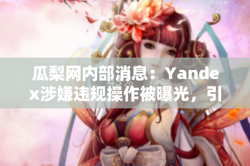 瓜梨网内部消息：Yandex涉嫌违规操作被曝光，引发舆论围观