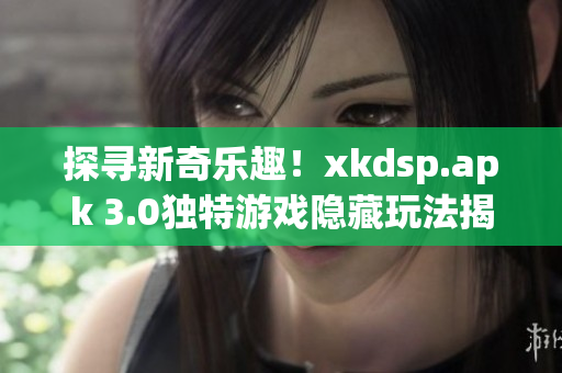 探寻新奇乐趣！xkdsp.apk 3.0独特游戏隐藏玩法揭秘