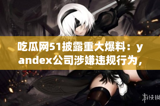 吃瓜网51披露重大爆料：yandex公司涉嫌违规行为，引发广泛关注