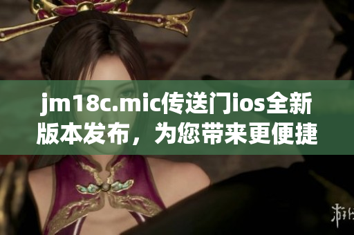 jm18c.mic传送门ios全新版本发布，为您带来更便捷的跨平台体验