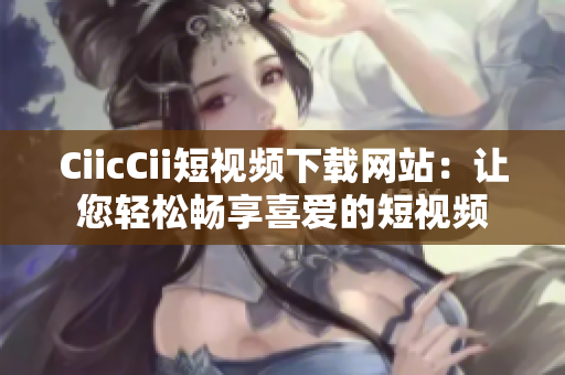 CiicCii短视频下载网站：让您轻松畅享喜爱的短视频